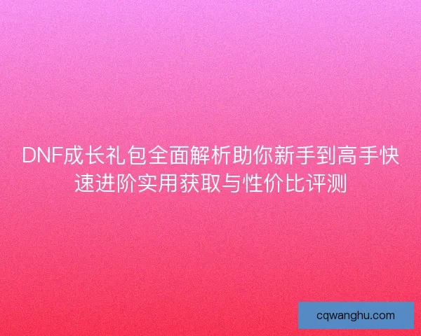 DNF成长礼包全面解析助你新手到高手快速进阶实用获取与性价比评测