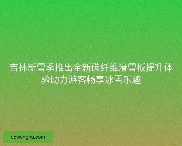 吉林新雪季推出全新碳纤维滑雪板提升体验助力游客畅享冰雪乐趣